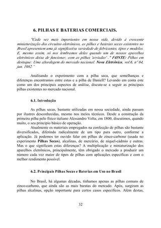 32
6. PILHAS E BATERIAS COMERCIAIS.
"Cada vez mais importantes em nossa vida, devido à crescente
miniaturização dos circuitos eletrônicos, as pilhas e baterias secas existentes no
Brasil apresentam uma já significativa variedade de fabricantes, tipos e modelos.
E, mesmo assim, só nos lembramos delas quando um de nossos aparelhos
eletrônicos deixa de funcionar, com as pilhas 'arriadas' ." FONTE: Pilhas em
destaque: Uma abordagem do mercado nacional. Nova Eletrônica, vol.6, nº 64,
jun. 1982.”
Analisando o experimento com a pilha seca, que semelhanças e
diferenças encontramos entre estas e a pilha de Daniell? Levando em conta este
como um dos principais aspectos de análise, discute-se a seguir as principais
pilhas existentes no mercado nacional.
6.1. Introdução
As pilhas secas, bastante utilizadas em nossa sociedade, ainda passam
por ilustres desconhecidas, mesmo nos meios técnicos. Desde a construção da
primeira pilha pelo físico italiano Alessandro Volta, em 1800, discutimos, quando
muito, o seu princípio básico de operação.
Atualmente os materiais empregados na confecção de pilhas são bastante
diversificados, diferindo radicalmente de um tipo para outro, conforme a
aplicação. Já podemos ter ouvido falar em pilhas de zinco-carbono (usada no
experimento Pilhas Secas), alcalinas, de mercúrio, de níquel-cádmio e outras.
Mas o que significam estas diferenças? A multiplicação e miniaturização dos
aparelhos eletrônicos, principalmente, têm obrigado o mercado a produzir um
número cada vez maior de tipos de pilhas com aplicações específicas e com o
melhor rendimento possível.
6.2. Principais Pilhas Secas e Baterias em Uso no Brasil
No Brasil, há algumas décadas, tínhamos apenas as pilhas comuns de
zinco-carbono, que ainda são as mais baratas do mercado. Após, surgiram as
pilhas alcalinas, opção importante para certos casos específicos. Além destas,
 