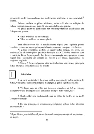 33
geralmente as de zinco-carbono são subdivididas conforme a sua capacidade8
interna.
Existem também as pilhas miniatura, muito utilizadas em relógios de
pulso e minicalculadoras, das quais há uma variedade muito grande.
As pilhas (também conhecidas por células) podem ser classificadas em
dois grandes grupos:
♦ Pilhas primárias ou descartáveis;
♦ Pilhas secundárias ou recarregáveis.
Essa classificação não é absolutamente rígida, pois algumas pilhas
primárias podem ser recarregadas parcialmente, mas sem vantagens econômicas.
As pilhas secundárias podem ser recarregadas porque, em geral, são
projetadas de tal forma que os produtos da reação REDOX não se misturam com
o eletrólito. Desta forma, quando lhes fornecemos energia, estes produtos podem
migrar mais facilmente em direção ao cátodo e ao ânodo, regenerando os
reagentes originais.
A Tabela 3 fornece algumas informações básicas sobre 6 das principais
pilhas e baterias secas fabricadas no mundo.
Atividades:
1. A partir da tabela 3, faça uma análise comparando todos os tipos de
pilhas, verificando suas semelhanças e diferenças, e qual o significado delas.
2. Verifique todas as pilhas que fornecem uma d.d.p. de 1,5 V. Em que
diferem? Por que em alguns casos utilizamos um tipo, e em outros, não?
3. Qual a diferença fundamental entre as pilhas de Zn-C e as de Zn-C
(cloreto de zinco)?
4. Por que em casa, em alguns casos, preferimos utilizar pilhas alcalinas
e não comuns ?
8Capacidade - possibilidade de fornecimento de energia ao longo de um período
de tempo.
J
 