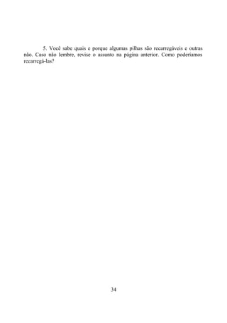 34
5. Você sabe quais e porque algumas pilhas são recarregáveis e outras
não. Caso não lembre, revise o assunto na página anterior. Como poderíamos
recarregá-las?
 