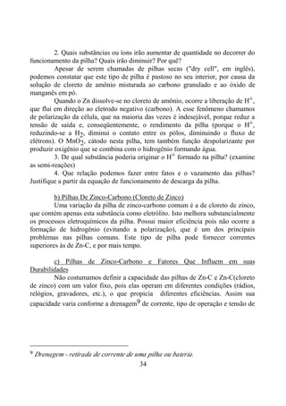 34
2. Quais substâncias ou íons irão aumentar de quantidade no decorrer do
funcionamento da pilha? Quais irão diminuir? Por quê?
Apesar de serem chamadas de pilhas secas ("dry cell", em inglês),
podemos constatar que este tipo de pilha é pastoso no seu interior, por causa da
solução de cloreto de amônio misturada ao carbono granulado e ao óxido de
manganês em pó.
Quando o Zn dissolve-se no cloreto de amônio, ocorre a liberação de H+,
que flui em direção ao eletrodo negativo (carbono). A esse fenômeno chamamos
de polarização da célula, que na maioria das vezes é indesejável, porque reduz a
tensão de saída e, conseqüentemente, o rendimento da pilha (porque o H+,
reduzindo-se a H2, diminui o contato entre os pólos, diminuindo o fluxo de
elétrons). O MnO2, cátodo nesta pilha, tem também função despolarizante por
produzir oxigênio que se combina com o hidrogênio formando água.
3. De qual substância poderia originar o H+ formado na pilha? (examine
as semi-reações)
4. Que relação podemos fazer entre fatos e o vazamento das pilhas?
Justifique a partir da equação de funcionamento de descarga da pilha.
b) Pilhas De Zinco-Carbono (Cloreto de Zinco)
Uma variação da pilha de zinco-carbono comum é a de cloreto de zinco,
que contém apenas esta substância como eletrólito. Isto melhora substancialmente
os processos eletroquímicos da pilha. Possui maior eficiência pois não ocorre a
formação de hidrogênio (evitando a polarização), que é um dos principais
problemas nas pilhas comuns. Este tipo de pilha pode fornecer correntes
superiores às de Zn-C, e por mais tempo.
c) Pilhas de Zinco-Carbono e Fatores Que Influem em suas
Durabilidades
Não costumamos definir a capacidade das pilhas de Zn-C e Zn-C(cloreto
de zinco) com um valor fixo, pois elas operam em diferentes condições (rádios,
relógios, gravadores, etc.), o que propicia diferentes eficiências. Assim sua
capacidade varia conforme a drenagem9 de corrente, tipo de operação e tensão de
9 Drenagem - retirada de corrente de uma pilha ou bateria.
 