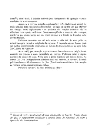 35
corte10; além disso, é afetada também pela temperatura de operação e pelas
condições de armazenamento.
Assim, se a corrente exigida às pilhas Zn-C e Zn-C(cloreto de zinco) for
muito elevada para sua capacidade nominal - ou seja, se a pilha tem que oferecer
sua energia muito rapidamente - os produtos das reações químicas não se
difundem com rapidez suficiente. Como conseqüência, a corrente não consegue
manter-se por muito tempo em seu ritmo original e a tensão de trabalho sofre
quedas bruscas.
Podemos aumentar em até três vezes a vida útil de uma pilha se
reduzirmos pela metade a exigência da corrente. A interação desses fatores pode
ser melhor compreendida observando as curvas de descarga típicas de uma pilha
Zn-C, como na Figura 19.
A curva (1), por exemplo, representa uma das mais severas exigências de
corrente em relação a dada capacidade de energia. Podemos notar o rápido
declínio da tensão de saída. Neste caso a pilha esgota-se em poucas horas. As
curvas (2), (3) e (4) representam correntes cada vez maiores. A curva (4) é a mais
próxima da curva ideal.As curvas de (5) a (7) evidenciam o efeito da deterioração
de repouso sobre o rendimento das pilhas.
Por que a curva (4) é a mais próxima da ideal?
10 Tensão de corte - tensão limite da vida útil da pilha ou bateria. Tensão abaixo
da qual o equipamento conectado à bateria deixa de funcionar ou onde a
operação não é recomendada.
 