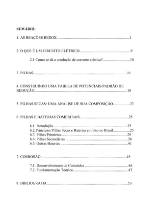 SUMÁRIO:
1. AS REAÇÕES REDOX.............................................................................1
2. O QUE É UM CIRCUITO ELÉTRICO......................................................9
2.1 Como se dá a condução de corrente elétrica?.............................10
3. PILHAS...................................................................................................11
4. CONSTRUINDO UMA TABELA DE POTENCIAIS-PADRÃO DE
REDUÇÃO..................................................................................................18
5. PILHAS SECAS: UMA ANÁLISE DE SUA COMPOSIÇÃO..................23
6. PILHAS E BATERIAS COMERCIAIS....................................................25
6.1. Introdução...............................................................................25
6.2.Principais Pilhas Secas e Baterias em Uso no Brasil..................25
6.3. Pilhas Primárias......................................................................29
6.4. Pilhas Secundárias ..................................................................28
6.5. Outras Baterias .......................................................................41
7. CORROSÃO...........................................................................................45
7.1. Desenvolvimento de Conteúdos ..............................................46
7.2. Fundamentação Teórica...........................................................47
8. BIBLIOGRAFIA......................................................................................53
 