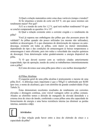 38
3) Qual a relação matemática entre estas duas variáveis (tempo e tensão)?
4) Se situarmos a tensão de corte em 0,9 V, em que casos teremos um
rendimento maior? Por quê?
5) E se a tensão de corte for 1,2 V, qual terá melhor rendimento? O que
se conclui comparando as questões 14 e 15?
6) Qual a relação existente entre a corrente exigida e o rendimento da
pilha?
Você já reparou nas embalagens das pilhas que elas possuem prazo de
validade? As pilhas quando são pouco utilizadas (ou mesmo não utilizadas),
também se descarregam. É o que chamamos de deterioração do repouso ou auto-
descarga, existente em todas as pilhas, com maior ou menor intensidade,
dependendo do tipo e das condições de armazenagem (à baixas temperaturas a
armazenagem é mais eficiente, pois isto reduz a velocidade das reações químicas
de descarga). Essa deterioração reduz gradativamente a energia disponível da
pilha.
7) O que deverá ocorrer com as variáveis citadas anteriormente
(capacidade, tipo de operação, tensão de corte) se trabalharmos intermitentemente
com a pilha?
8) Como devemos usar uma pilha para obter o seu melhor desempenho?
d) Pilhas Alcalinas
O esquema geral de uma pilha alcalina é praticamente o mesmo de uma
pilha Zn-C. A diferença mais importante é que o NH4Cl é substituído por KOH
(por isso, o nome de alcalinas), que é um eletrólito de grande condutividade (Veja
Tabela 3).
Estas demonstram excelentes resultados de rendimento em correntes
elevadas e drenagem contínua, com visível vantagem sobre as pilhas comuns.
Aliados ao eletrólito temos o dióxido de manganês de elevada densidade e a
extensa área de zinco do ânodo, conferindo a essas pilhas uma alta capacidade de
fornecimento de energia e uma baixa resistência interna (ao diminuir as perdas
internas, aumenta a ddp).
Atividades:
1) Que relação pode haver entre a área do eletrodo de zinco e a
capacidade da pilha?
J
 