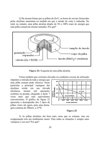 39
2) Da mesma forma que as pilhas de Zn-C, as horas de serviço fornecidas
pelas alcalinas aumentam na medida em que a tensão de corte é reduzida. No
total, no entanto, uma pilha alcalina dispõe de 50 a 100% mais de energia que
uma pilha comum do mesmo tamanho. Por quê?
Figura 21: Esquema de uma pilha alcalina
Vimos também que correntes elevadas ou condições severas de utilização
impedem a retirada de toda a energia que
uma pilha comum pode oferecer. Neste
particular a principal vantagem das
alcalinas reside em sua elevada
eficiência, mesmo sob operações
contínua ou pesada, chegando a durar 7
vezes mais que suas equivalentes
convencionais. O gráfico da figura 22
apresenta o desempenho dos 2 tipos de
pilhas vistos até agora, para uma drena-
gem contínua de 500mA, a 21oC.
Figura 22
3) As pilhas alcalinas são bem mais caras que as comuns, mas em
compensação tem um rendimento maior. Para todas as situações é sempre mais
vantajoso o seu uso? Por quê?
 