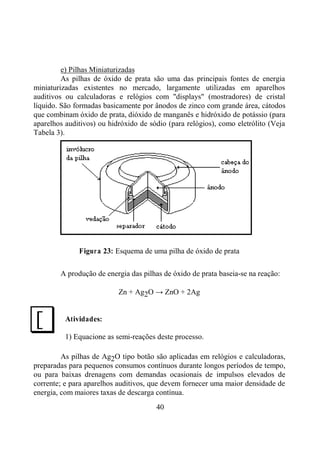 40
e) Pilhas Miniaturizadas
As pilhas de óxido de prata são uma das principais fontes de energia
miniaturizadas existentes no mercado, largamente utilizadas em aparelhos
auditivos ou calculadoras e relógios com "displays" (mostradores) de cristal
líquido. São formadas basicamente por ânodos de zinco com grande área, cátodos
que combinam óxido de prata, dióxido de manganês e hidróxido de potássio (para
aparelhos auditivos) ou hidróxido de sódio (para relógios), como eletrólito (Veja
Tabela 3).
Figura 23: Esquema de uma pilha de óxido de prata
A produção de energia das pilhas de óxido de prata baseia-se na reação:
Zn + Ag2O → ZnO + 2Ag
Atividades:
1) Equacione as semi-reações deste processo.
As pilhas de Ag2O tipo botão são aplicadas em relógios e calculadoras,
preparadas para pequenos consumos contínuos durante longos períodos de tempo,
ou para baixas drenagens com demandas ocasionais de impulsos elevados de
corrente; e para aparelhos auditivos, que devem fornecer uma maior densidade de
energia, com maiores taxas de descarga contínua.
J
 