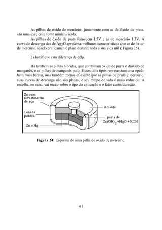 41
As pilhas de óxido de mercúrio, juntamente com as de óxido de prata,
são uma excelente fonte miniaturizada.
As pilhas de óxido de prata fornecem 1,5V e as de mercúrio 1,3V. A
curva de descarga das de Ag2O apresenta melhores características que as de óxido
de mercúrio, sendo praticamente plana durante toda a sua vida útil ( Figura 25).
2) Justifique esta diferença de ddp.
Há também as pilhas híbridas, que combinam óxido de prata e dióxido de
manganês, e as pilhas de manganês puro. Esses dois tipos representam uma opção
bem mais barata, mas também menos eficiente que as pilhas de prata e mercúrio;
suas curvas de descarga não são planas, e seu tempo de vida é mais reduzido. A
escolha, no caso, vai recair sobre o tipo de aplicação e o fator custo/duração.
Figura 24: Esquema de uma pilha de óxido de mercúrio
 