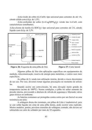 43
-Lítio-óxido de cobre (Li-CuO): tipo universal para correntes de até 1A,
cátodo sólido com d.d.p. de 1,5V;
-Lítio-oxifosfato de cobre (Li-Cu4O(PO4)2): versão das Li-CuO, com
características semelhantes;
-Lítio-cloreto de tionila (Li-SOCl2): tipo universal para correntes até 2A, cátodo
líquido com d.d.p. de 3,5V.
Figura 26: Esquema de uma pilha de lítio Figura 27: Corte lateral
Algumas pilhas de lítio têm aplicações específicas em equipamentos de
medição, telecomunicação, reserva de energia para memórias, e outros usos mais
específicos.
As pilhas de Li ainda tem utilização restrita, devido a riscos decorrentes
de seu uso. Por isso, devemos tomar algumas precauções no momento de utilizá-
las.
Quando ocorre um curto-circuito, há uma elevação muito grande da
temperatura (acima de 100oC). Nestas condições, a pilha irá sofrer aumento da
pressão interna, provocando a abertura da válvula de segurança e liberando vários
gases tóxicos no ambiente.
As baterias costumam ser protegidas contra curtos por um fusível ou uma
resistência em série.
A soldagem direta dos terminais, em pilhas de Lítio é inadmissível, pois
se cair solda líquida em cima de uma pilha destas, pode ocorrer uma explosão.
Muitos modelos, porém, prevêem extensões de soldagem; contudo, não devem ser
submetidos ao calor do soldador por mais de 10 segundos.
 