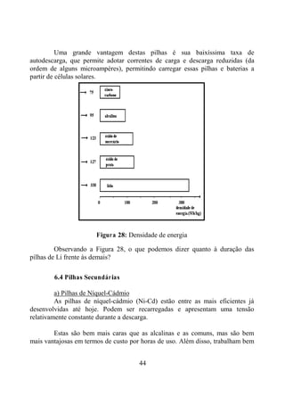 44
Uma grande vantagem destas pilhas é sua baixíssima taxa de
autodescarga, que permite adotar correntes de carga e descarga reduzidas (da
ordem de alguns microampéres), permitindo carregar essas pilhas e baterias a
partir de células solares.
Figura 28: Densidade de energia
Observando a Figura 28, o que podemos dizer quanto à duração das
pilhas de Li frente às demais?
6.4 Pilhas Secundárias
a) Pilhas de Níquel-Cádmio
As pilhas de níquel-cádmio (Ni-Cd) estão entre as mais eficientes já
desenvolvidas até hoje. Podem ser recarregadas e apresentam uma tensão
relativamente constante durante a descarga.
Estas são bem mais caras que as alcalinas e as comuns, mas são bem
mais vantajosas em termos de custo por horas de uso. Além disso, trabalham bem
 