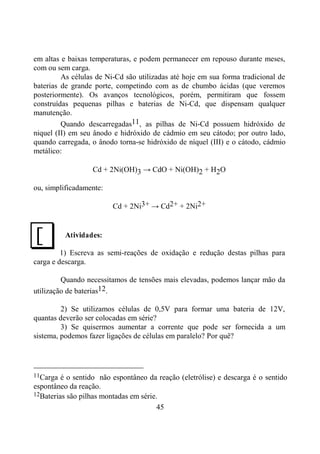 45
em altas e baixas temperaturas, e podem permanecer em repouso durante meses,
com ou sem carga.
As células de Ni-Cd são utilizadas até hoje em sua forma tradicional de
baterias de grande porte, competindo com as de chumbo ácidas (que veremos
posteriormente). Os avanços tecnológicos, porém, permitiram que fossem
construídas pequenas pilhas e baterias de Ni-Cd, que dispensam qualquer
manutenção.
Quando descarregadas11, as pilhas de Ni-Cd possuem hidróxido de
niquel (II) em seu ânodo e hidróxido de cádmio em seu cátodo; por outro lado,
quando carregada, o ânodo torna-se hidróxido de níquel (III) e o cátodo, cádmio
metálico:
Cd + 2Ni(OH)3 → CdO + Ni(OH)2 + H2O
ou, simplificadamente:
Cd + 2Ni3+ → Cd2+ + 2Ni2+
Atividades:
1) Escreva as semi-reações de oxidação e redução destas pilhas para
carga e descarga.
Quando necessitamos de tensões mais elevadas, podemos lançar mão da
utilização de baterias12.
2) Se utilizamos células de 0,5V para formar uma bateria de 12V,
quantas deverão ser colocadas em série?
3) Se quisermos aumentar a corrente que pode ser fornecida a um
sistema, podemos fazer ligações de células em paralelo? Por quê?
11Carga é o sentido não espontâneo da reação (eletrólise) e descarga é o sentido
espontâneo da reação.
12Baterias são pilhas montadas em série.
J
 