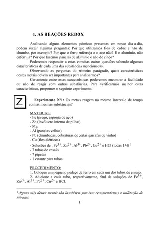 5
1. AS REAÇÕES REDOX
Analisando alguns elementos químicos presentes em nosso dia-a-dia,
podem surgir algumas perguntas: Por que utilizamos fios de cobre e não de
chumbo, por exemplo? Por que o ferro enferruja e o aço não? E o alumínio, não
enferruja? Por que fazemos panelas de alumínio e não de zinco?
Poderemos responder a estas e muitas outras questões sabendo algumas
característícas de cada uma das substâncias mencionadas.
Observando as perguntas do primeiro parágrafo, quais características
destes metais devem ser importantes para analisarmos?
Certamente entre estas características poderemos encontrar a facilidade
ou não de reagir com outras substâncias. Para verificarmos melhor estas
características, propomos o seguinte experimento:
Experimento Nº1: Os metais reagem no mesmo intervalo de tempo
com as mesmas substâncias?
MATERIAL:
- Fe (prego, esponja de aço)
- Zn (invólucro interno de pilhas)
- Mg
- Al (panelas velhas)
- Pb (chumbadas, coberturas de certas garrafas de vinho)
- Cu (fios elétricos)
- Soluções de : Fe3+, Zn2+, Al3+, Pb2+, Cu2+ e HCl (todas 1M)1
- 7 tubos de ensaio
- 7 pipetas
- 1 estante para tubos
PROCEDIMENTO:
1. Coloque um pequeno pedaço de ferro em cada um dos tubos de ensaio.
2. Adicione a cada tubo, respectivamente, 5ml de soluções de Fe3+,
Zn2+, Al3+, Pb2+, Cu2+ e HCl.
1Alguns sais destes metais são insolúveis, por isso recomendamos a utilização de
nitratos.
I
 