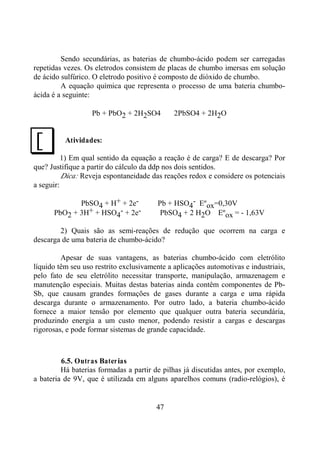 47
Sendo secundárias, as baterias de chumbo-ácido podem ser carregadas
repetidas vezes. Os eletrodos consistem de placas de chumbo imersas em solução
de ácido sulfúrico. O eletrodo positivo é composto de dióxido de chumbo.
A equação química que representa o processo de uma bateria chumbo-
ácida é a seguinte:
Pb + PbO2 + 2H2SO4 ⇒ 2PbSO4 + 2H2O
Atividades:
1) Em qual sentido da equação a reação é de carga? E de descarga? Por
que? Justifique a partir do cálculo da ddp nos dois sentidos.
Dica: Reveja espontaneidade das reações redox e considere os potenciais
a seguir:
PbSO4 + H+ + 2e- ⇒ Pb + HSO4
- Eºox=0,30V
PbO2 + 3H+ + HSO4
- + 2e- ⇒ PbSO4 + 2 H2O Eºox = - 1,63V
2) Quais são as semi-reações de redução que ocorrem na carga e
descarga de uma bateria de chumbo-ácido?
Apesar de suas vantagens, as baterias chumbo-ácido com eletrólito
líquido têm seu uso restrito exclusivamente a aplicações automotivas e industriais,
pelo fato de seu eletrólito necessitar transporte, manipulação, armazenagem e
manutenção especiais. Muitas destas baterias ainda contêm componentes de Pb-
Sb, que causam grandes formações de gases durante a carga e uma rápida
descarga durante o armazenamento. Por outro lado, a bateria chumbo-ácido
fornece a maior tensão por elemento que qualquer outra bateria secundária,
produzindo energia a um custo menor, podendo resistir a cargas e descargas
rigorosas, e pode formar sistemas de grande capacidade.
6.5. Outras Baterias
Há baterias formadas a partir de pilhas já discutidas antes, por exemplo,
a bateria de 9V, que é utilizada em alguns aparelhos comuns (radio-relógios), é
J
 