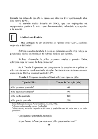 48
formada por pilhas do tipo Zn-C, ligadas em série (se tiver oportunidade, abra
uma bateria de 9V).
Há também muitas baterias de Ni-Cd, que são empregadas em
equipamentos portáteis de teste e aparelhos comerciais, industriais, aeroespaciais
e de aviação.
Atividades de Revisão:
1) Que vantagens há em utilizarmos as "pilhas secas" (Zn-C, alcalinas,
etc) e não a de Daniell?
2) Com os dados da tabela 1 e com os potenciais do Zn e Cd (tabela de
potenciais), calcule os potenciais do eletrodo positivo das 6 pilhas.
3) Faça observação de pilhas pequenas, médias e grandes. Existe
diferença entre os valores da d.d.p. fornecida?
4) A Tabela 5 apresenta um comparativo de duração entre pilhas de
diferentes tamanhos em determinada situação: funcionamento contínuo com uma
drenagem de 10mA e tensão de corte de 1,0V.
Tabela 5: Tempo de duração média de diferentes tipos de pilha
Tipo de Pilha Tempo de Duração (min)
pilha pequena prateada1 66
pilha pequena vermelha2 98
pilha média prateada 220
pilha grande prateada 600
Fonte: Pilhas em Destaque. Nova Eletrônica. v.6,n.65, 1982.
1pilha eveready prateada: comum (Leclanché).
2pilha eveready vermelha: segundo o fabricante, é produzida com Mn mais puro e em maior
quantidade.
Considerando esta tabela, responda:
a) que fatores influem para que uma pilha pequena dure mais?
J
 