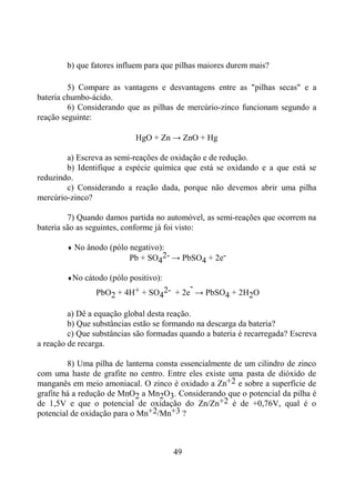 49
b) que fatores influem para que pilhas maiores durem mais?
5) Compare as vantagens e desvantagens entre as "pilhas secas" e a
bateria chumbo-ácido.
6) Considerando que as pilhas de mercúrio-zinco funcionam segundo a
reação seguinte:
HgO + Zn → ZnO + Hg
a) Escreva as semi-reações de oxidação e de redução.
b) Identifique a espécie química que está se oxidando e a que está se
reduzindo.
c) Considerando a reação dada, porque não devemos abrir uma pilha
mercúrio-zinco?
7) Quando damos partida no automóvel, as semi-reações que ocorrem na
bateria são as seguintes, conforme já foi visto:
♦ No ânodo (pólo negativo):
Pb + SO4
2- → PbSO4 + 2e-
♦No cátodo (pólo positivo):
PbO2 + 4H+ + SO4
2- + 2e
-
→ PbSO4 + 2H2O
a) Dê a equação global desta reação.
b) Que substâncias estão se formando na descarga da bateria?
c) Que substâncias são formadas quando a bateria é recarregada? Escreva
a reação de recarga.
8) Uma pilha de lanterna consta essencialmente de um cilindro de zinco
com uma haste de grafite no centro. Entre eles existe uma pasta de dióxido de
manganês em meio amoniacal. O zinco é oxidado a Zn+2 e sobre a superfície de
grafite há a redução de MnO2 a Mn2O3. Considerando que o potencial da pilha é
de 1,5V e que o potencial de oxidação do Zn/Zn+2 é de +0,76V, qual é o
potencial de oxidação para o Mn+2/Mn+3 ?
 