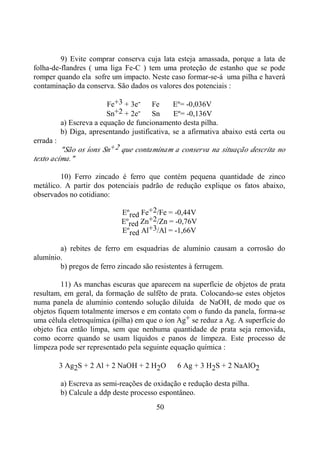 50
9) Evite comprar conserva cuja lata esteja amassada, porque a lata de
folha-de-flandres ( uma liga Fe-C ) tem uma proteção de estanho que se pode
romper quando ela sofre um impacto. Neste caso formar-se-á uma pilha e haverá
contaminação da conserva. São dados os valores dos potenciais :
Fe+3 + 3e- ⇒ Fe Eº= -0,036V
Sn+2 + 2e- ⇒ Sn Eº= -0,136V
a) Escreva a equação de funcionamento desta pilha.
b) Diga, apresentando justificativa, se a afirmativa abaixo está certa ou
errada :
"São os íons Sn+2 que contaminam a conserva na situação descrita no
texto acima."
10) Ferro zincado é ferro que contém pequena quantidade de zinco
metálico. A partir dos potenciais padrão de redução explique os fatos abaixo,
observados no cotidiano:
Eºred Fe+2/Fe = -0,44V
Eºred Zn+2/Zn = -0,76V
Eºred Al+3/Al = -1,66V
a) rebites de ferro em esquadrias de alumínio causam a corrosão do
alumínio.
b) pregos de ferro zincado são resistentes à ferrugem.
11) As manchas escuras que aparecem na superfície de objetos de prata
resultam, em geral, da formação de sulfêto de prata. Colocando-se estes objetos
numa panela de alumínio contendo solução diluída de NaOH, de modo que os
objetos fiquem totalmente imersos e em contato com o fundo da panela, forma-se
uma célula eletroquímica (pilha) em que o íon Ag+ se reduz a Ag. A superfície do
objeto fica então limpa, sem que nenhuma quantidade de prata seja removida,
como ocorre quando se usam líquidos e panos de limpeza. Este processo de
limpeza pode ser representado pela seguinte equação química :
3 Ag2S + 2 Al + 2 NaOH + 2 H2O ⇒ 6 Ag + 3 H2S + 2 NaAlO2
a) Escreva as semi-reações de oxidação e redução desta pilha.
b) Calcule a ddp deste processo espontâneo.
 