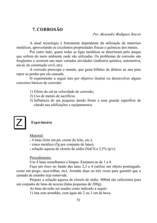 51
7. CORROSÃO
Por Alexandre Rodigues Soares
A atual tecnologia é fortemente dependente da utilização de materiais
metálicos, aproveitando as excelentes propriedades físicas e químicas dos metais.
Por outro lado, quase todas as ligas metálicas se deterioram pelo ataque
que sofrem do meio ambiente onde são utilizadas. Os problemas de corrosão são
freqüentes e ocorrem nas mais variadas atividades (indústria química, automotiva,
naval, de construção civil, etc).
A corrosão preocupa o mundo, que gasta bilhões de dólares ao ano para
repor as perdas por ela causada.
O experimento a seguir tem por objetivo ilustrar ou desenvolver alguns
conceitos básicos de corrosão:
1) Efeito do sal na velocidade de corrosão;
2) Uso de metais de sacrifício;
3) Influência de um pequeno ânodo frente a uma grande superfície de
cátodo nas edificações e equipamentos.
Experimento
Material:
- 4 latas (leite em pó, creme de leite, etc.);
- zinco metálico (5g por conjunto de latas);
- solução aquosa de cloreto de sódio (NaCl) a 3,5% (p/v).
Procedimento:
Use 4 latas semelhantes e limpas. Enumere-as de 1 a 4.
Faça um risco no fundo das latas 2,3 e 4 (utilize um objeto pontiagudo,
como um prego, saca-rolhas, etc). Arranhe duas ou três vezes para garantir que a
camada de estanho seja removida.
Prepare a solução aquosa de cloreto de sódio. 800ml são suficientes para
um conjunto de latas de nescau (latas pequenas de 200g).
As latas deverão ser usadas como indicado a seguir:
1) lata sem arranhão, com água até 2 ou 3 cm da boca.
I
 