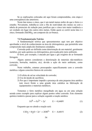 54
Se as explicações colocadas até aqui foram compreendidas, esta etapa é
uma conseqüência das anteriores.
Nesta lata temos o zinco, que é um metal menos nobre do que o ferro e o
estanho. Novamente, trabalha-se com a fila de reatividade dos metais ou com a
tabela de potenciais de redução para justificar que o zinco tem maior tendência a
ser oxidado em lugar dos outros dois metais. Então quem se corrói nesta lata é o
zinco, formando Zn(OH)2, um composto de cor branca.
7.2 Fundamentação Teórica
A fundamentação teórica que apresentaremos aqui tem por objetivo
aprofundar o nível de conhecimento na área de eletroquímica, que permitirão uma
compreensão mais ampla dos fenômenos estudados.
Corrosão pode ser definida como deterioração de um material, geralmente
metálico, por ação química ou eletroquímica, provocada pelo meio ambiente.
O ferro, por exemplo, é atacado por água e gás oxigênio do ar formando
ferrugem.
Alguns autores consideram a deterioração de materiais não-metálicos
(concreto, borracha, madeira, etc), devida a ação do meio ambiente, como
corrosão.
Neste trabalho, estamos preocupados especificamente com a corrosão
metálica e alguns conceitos básicos de corrosão:
1) O efeito de sal na velocidade de corrosão;
2) Uso de ânodo de sacrifício;
3) Por que é importante impedir a presença de uma pequena área anódica
(um risco) frente a uma grande área catódica na fabricação de
equipamentos e materiais metálicos.
Tomemos o ferro metálico mergulhado em água ou em uma solução
aerada como exemplo para explicar alguns pontos sobre corrosão. Este elemento
químico tenderá a passar para a solução segundo a reação anódica:
Fe0 → Fe2+ + 2e- E = +0,440V (1)
Enquanto que no cátodo a reação será:
1/2O2 + H2O + 2e- → 2OH1- E = -0,401V (2)
 