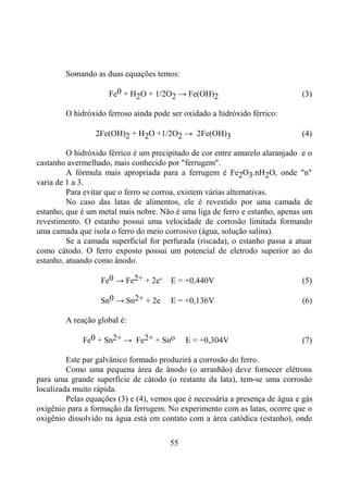 55
Somando as duas equações temos:
Fe0 + H2O + 1/2O2 → Fe(OH)2 (3)
O hidróxido ferroso ainda pode ser oxidado a hidróxido férrico:
2Fe(OH)2 + H2O +1/2O2 → 2Fe(OH)3 (4)
O hidróxido férrico é um precipitado de cor entre amarelo alaranjado e o
castanho avermelhado, mais conhecido por "ferrugem".
A fórmula mais apropriada para a ferrugem é Fe2O3.nH2O, onde "n"
varia de 1 a 3.
Para evitar que o ferro se corroa, existem várias alternativas.
No caso das latas de alimentos, ele é revestido por uma camada de
estanho, que é um metal mais nobre. Não é uma liga de ferro e estanho, apenas um
revestimento. O estanho possui uma velocidade de corrosão limitada formando
uma camada que isola o ferro do meio corrosivo (água, solução salina).
Se a camada superficial for perfurada (riscada), o estanho passa a atuar
como cátodo. O ferro exposto possui um potencial de eletrodo superior ao do
estanho, atuando como ânodo.
Fe0 → Fe2+ + 2e- E = +0,440V (5)
Sn0 → Sn2+ + 2e E = +0,136V (6)
A reação global é:
Fe0 + Sn2+ → Fe2+ + Sno E = +0,304V (7)
Este par galvânico formado produzirá a corrosão do ferro.
Como uma pequena área de ânodo (o arranhão) deve fornecer elétrons
para uma grande superfície de cátodo (o restante da lata), tem-se uma corrosão
localizada muito rápida.
Pelas equações (3) e (4), vemos que é necessária a presença de água e gás
oxigênio para a formação da ferrugem. No experimento com as latas, ocorre que o
oxigênio dissolvido na água está em contato com a área catódica (estanho), onde
 