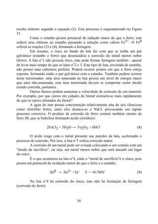56
recebe elétrons segundo a equação (2). Este processo é esquematizado na Figura
31.
Como o estanho possui potencial de redução maior do que o ferro, este
cederá seus elétrons ao estanho passando à solução como cátion Fe3+. O Fe0
sofrerá as reações (3) e (4), formando a ferrugem.
Em resumo, o risco no fundo da lata faz com que se tenha um par
galvânico (estanho e ferro) que desencadeia a corrosão do metal menos nobre
(ferro). A lata n°1 não possuía risco, mas pode formar ferrugem também - apesar
de levar mais tempo do que as latas n°2 e 3. Este tipo de lata, revestida de estanho,
não possui uma cobertura perfeita. Podem ocorrer pontos em que o ferro esteja
exposto, formando então o par galvânico com o estanho. Também podem ocorrer
áreas tensionadas: uma área amassada na lata possui um nível de energia maior
que uma não-amassada, esta área tensionada deverá se comportar como ânodo
(sendo corroída, portanto).
Outros fatores podem aumentar a velocidade de corrosão de um material.
Por exemplo, por que carros em cidades do litoral corroem-se mais rapidamente
do que os carros afastados do litoral?
A água do mar possui concentração relativamente alta de sais (funciona
como eletrólito forte), entre eles destaca-se o NaCl, provocando um rápido
processo corrosivo. O produto de corrosão do ferro conterá também cloreto de
ferro III, que se hidrolisa formando ácido clorídrico:
2FeCl3 + 3H2O → Fe2O3 + 6HCl (8)
O ácido reage com o metal presente nas paredes da lata, acelerando o
processo de corrosão. Por isso, a lata n°3 sofreu corrosão maior.
A corrosão de um metal pode ser evitada colocando-o em contato com um
"ânodo de sacrifício", ou seja, um metal menos nobre que será atacado em lugar
do outro.
É o que aconteceu na lata n°4, onde o "metal de sacrifício"é o zinco, pois
possui um potencial de oxidação maior do que o ferro e o estanho.
Zn0 → Zn2+ +2e- E = +0,760V (9)
Na lata n°4 há corrosão do zinco, mas não há formação de ferrugem
(corrosão do ferro).
 