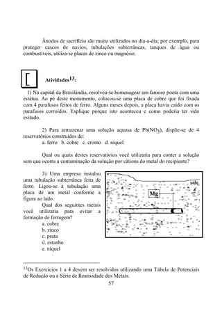 57
Ânodos de sacrifício são muito utilizados no dia-a-dia; por exemplo, para
proteger cascos de navios, tubulações subterrâneas, tanques de água ou
combustíveis, utiliza-se placas de zinco ou magnésio.
Atividades13:
1) Na capital da Brasilândia, resolveu-se homenagear um famoso poeta com uma
estátua. Ao pé deste monumento, colocou-se uma placa de cobre que foi fixada
com 4 parafusos feitos de ferro. Alguns meses depois, a placa havia caído com os
parafusos corroídos. Explique porque isto aconteceu e como poderia ter sido
evitado.
2) Para armazenar uma solução aquosa de Pb(NO3), dispõe-se de 4
reservatórios construídos de:
a. ferro b. cobre c. cromo d. níquel
Qual ou quais destes reservatórios você utilizaria para conter a solução
sem que ocorra a contaminação da solução por cátions do metal do recipiente?
3) Uma empresa instalou
uma tubulação subterrânea feita de
ferro. Ligou-se à tubulação uma
placa de um metal conforme a
figura ao lado.
Qual dos seguintes metais
você utilizaria para evitar a
formação de ferrugem?
a. cobre
b. zinco
c. prata
d. estanho
e. níquel
13Os Exercícios 1 a 4 devem ser resolvidos utilizando uma Tabela de Potenciais
de Redução ou a Série de Reatividade dos Metais.
J
 