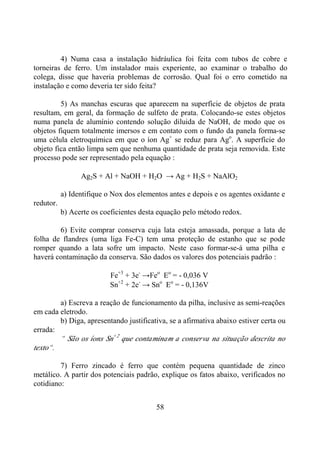 58
4) Numa casa a instalação hidráulica foi feita com tubos de cobre e
torneiras de ferro. Um instalador mais experiente, ao examinar o trabalho do
colega, disse que haveria problemas de corrosão. Qual foi o erro cometido na
instalação e como deveria ter sido feita?
5) As manchas escuras que aparecem na superfície de objetos de prata
resultam, em geral, da formação de sulfeto de prata. Colocando-se estes objetos
numa panela de alumínio contendo solução diluida de NaOH, de modo que os
objetos fiquem totalmente imersos e em contato com o fundo da panela forma-se
uma célula eletroquímica em que o íon Ag+
se reduz para Ago
. A superfície do
objeto fica então limpa sem que nenhuma quantidade de prata seja removida. Este
processo pode ser representado pela equação :
Ag2S + Al + NaOH + H2O → Ag + H2S + NaAlO2
a) Identifique o Nox dos elementos antes e depois e os agentes oxidante e
redutor.
b) Acerte os coeficientes desta equação pelo método redox.
6) Evite comprar conserva cuja lata esteja amassada, porque a lata de
folha de flandres (uma liga Fe-C) tem uma proteção de estanho que se pode
romper quando a lata sofre um impacto. Neste caso formar-se-á uma pilha e
haverá contaminação da conserva. São dados os valores dos potenciais padrão :
Fe+3
+ 3e-
→Feo
Eo
= - 0,036 V
Sn+2
+ 2e-
→ Sno
Eo
= - 0,136V
a) Escreva a reação de funcionamento da pilha, inclusive as semi-reações
em cada eletrodo.
b) Diga, apresentando justificativa, se a afirmativa abaixo estiver certa ou
errada:
“ São os íons Sn+2
que contaminam a conserva na situação descrita no
texto“.
7) Ferro zincado é ferro que contém pequena quantidade de zinco
metálico. A partir dos potenciais padrão, explique os fatos abaixo, verificados no
cotidiano:
 