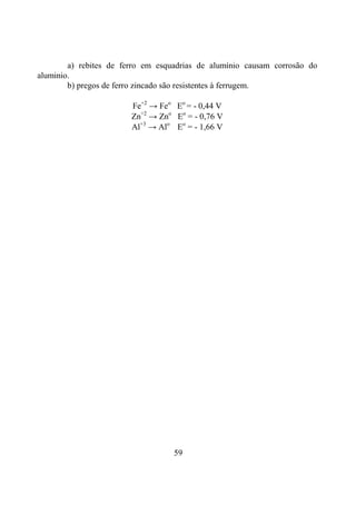59
a) rebites de ferro em esquadrias de alumínio causam corrosão do
aluminio.
b) pregos de ferro zincado são resistentes à ferrugem.
Fe+2
→ Feo
Eo
= - 0,44 V
Zn+2
→ Zno
Eo
= - 0,76 V
Al+3
→ Alo
Eo
= - 1,66 V
 