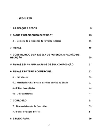 3
SUMÁRIO
1. AS REAÇÕES REDOX 5
2. O QUE É UM CIRCUITO ELÉTRICO? 15
2.1. Como se dá a condução de corrente elétrica? 16
3. PILHAS 18
4. CONSTRUINDO UMA TABELA DE POTENCIAIS-PADRÃO DE
REDUÇÃO 25
5. PILHAS SECAS: UMA ANÁLISE DE SUA COMPOSIÇÃO 31
6. PILHAS E BATERIAS COMERCIAIS. 33
6.1. Introdução 33
6.2. Principais Pilhas Secas e Baterias em Uso no Brasil 33
6.4 Pilhas Secundárias 44
6.5. Outras Baterias 47
7. CORROSÃO 51
7.1 Desenvolvimento de Conteúdos 53
7.2 Fundamentação Teórica 54
8. BIBLIOGRAFIA 60
 