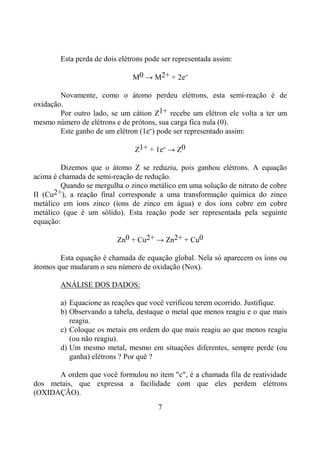 7
Esta perda de dois elétrons pode ser representada assim:
M0 → M2+ + 2e-
Novamente, como o átomo perdeu elétrons, esta semi-reação é de
oxidação.
Por outro lado, se um cátion Z1+ recebe um elétron ele volta a ter um
mesmo número de elétrons e de prótons, sua carga fica nula (0).
Este ganho de um elétron (1e-) pode ser representado assim:
Z1+ + 1e- → Z0
Dizemos que o átomo Z se reduziu, pois ganhou elétrons. A equação
acima é chamada de semi-reação de redução.
Quando se mergulha o zinco metálico em uma solução de nitrato de cobre
II (Cu2+), a reação final corresponde a uma transformação química do zinco
metálico em íons zinco (íons de zinco em água) e dos íons cobre em cobre
metálico (que é um sólido). Esta reação pode ser representada pela seguinte
equação:
Zn0 + Cu2+ → Zn2+ + Cu0
Esta equação é chamada de equação global. Nela só aparecem os íons ou
átomos que mudaram o seu número de oxidação (Nox).
ANÁLISE DOS DADOS:
a) Equacione as reações que você verificou terem ocorrido. Justifique.
b) Observando a tabela, destaque o metal que menos reagiu e o que mais
reagiu.
c) Coloque os metais em ordem do que mais reagiu ao que menos reagiu
(ou não reagiu).
d) Um mesmo metal, mesmo em situações diferentes, sempre perde (ou
ganha) elétrons ? Por quê ?
A ordem que você formulou no item "c", é a chamada fila de reatividade
dos metais, que expressa a facilidade com que eles perdem elétrons
(OXIDAÇÃO).
 