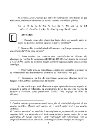 8
O cientista Linus Pauling, por meio de experiências semelhantes às que
realizamos, ordenou os elementos de acordo com sua reatividade química.
Cs - Li - Rb - K - Ba - Sr - Ca - Na - Mg - Be - Al - Mn - Zn - Cr - Fe - Cd
- Co - Ni - Sn - Pb - H - Sb - Bi - Cu - Hg - Ag - Pd - Pt - Au2
Atividades:
1) Quando temos dois elementos desta tabela em contato entre si,
como ela pode nos auxiliar a prever o que vai acontecer?
2) Como se dá a transferência de elétrons nas reações que aconteceram no
experimento Nº1? De onde surgem?
3) Estas reações que ocorrem com transferências de elétrons são
chamadas de reações de oxirredução (REDOX). OXIDAÇÃO (perda de elétrons)
e REDUÇÃO (ganho de elétrons) podem acontecer separadamente uma da outra?
Justifique.
4) Observando a fila de reatividade, os primeiros elementos se oxidam ou
se reduzem mais facilmente frente a elementos do final da fila? Por quê?
5) Baseando-se na fila de reatividade, equacione algumas prováveis
reações redox, entre os componentes da mesma:
6) As reações que você observou sempre apresentaram uma espécie se
oxidando e outra se reduzindo. Se quiséssemos dividÍ-las em semi-reações de
redução e oxidação, como poderíamos fazê-lo? (Não esqueça do fluxo de
elétrons).
2 A ordem em que aparecem os metais nesta fila de reatividade depende de seu
caráter metálico. Quanto mais reativo for o metal, maior será o seu caráter
metálico.
O "caráter metálico" na verdade é um conjunto de propriedades baseadas na
seguinte idéia: um elemento será tanto mais metálico quanto maior for a sua
capacidade de perder elétrons. Esta reatividade está relacionada com as
propriedades periódicas, tais como, eletronegatividade e energia de ionização.
J
 