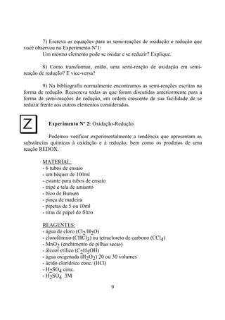 9
7) Escreva as equações para as semi-reações de oxidação e redução que
você observou no Experimento Nº1:
Um mesmo elemento pode se oxidar e se reduzir? Explique.
8) Como transformar, então, uma semi-reação de oxidação em semi-
reação de redução? E vice-versa?
9) Na bibliografia normalmente encontramos as semi-reações escritas na
forma de redução. Reescreva todas as que foram discutidas anteriormente para a
forma de semi-reações de redução, em ordem crescente de sua facilidade de se
reduzir frente aos outros elementos considerados.
Experimento Nº 2: Oxidação-Redução
Podemos verificar experimentalmente a tendência que apresentam as
substâncias químicas à oxidação e à redução, bem como os produtos de uma
reação REDOX.
MATERIAL:
- 6 tubos de ensaio
- um béquer de 100ml
- estante para tubos de ensaio
- tripé e tela de amianto
- bico de Bunsen
- pinça de madeira
- pipetas de 5 ou 10ml
- tiras de papel de filtro
REAGENTES:
- água de cloro (Cl2/H2O)
- clorofórmio (CHCl3) ou tetracloreto de carbono (CCl4)
- MnO2 (enchimento de pilhas secas)
- álcool etílico (C2H5OH)
- água oxigenada (H2O2) 20 ou 30 volumes
- ácido clorídrico conc. (HCl)
- H2SO4 conc.
- H2SO4 3M
I
 