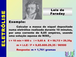 ELETRÓLISE
Leis de
Faraday
Exemplo:
Calcular a massa de níquel depositado
numa eletrólise realizada durante 10 minutos,
por uma corrente de 9,65 ampéres, usando
uma solução aquosa de NiSO4.
t = 10 min = 600 s i = 9,65 A E = 58,7/2 = 29,35g
m = i.t.E / F = 9,65.600.29,35 / 96500
Resposta: m = 1,761 gramas
 