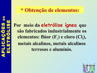 Por meio da eletrólise ígnea que
são fabricados industrialmente os
elementos: flúor (F2) e cloro (Cl2),
metais alcalinos, metais alcalinos
terrosos e alumínio.
APLICAÇÕESDA
ELETRÓLISE * Obtenção de elementos:
 