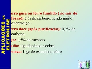 Ferro gusa ou ferro fundido ( ao sair do
forno): 5 % de carbono, sendo muito
quebradiço.
Ferro doce (após purificação): 0,2% de
carbono.
Aço: 1,5% de carbono
Latão: liga de zinco e cobre
Bronze: Liga de estanho e cobre
APLICAÇÕESDA
ELETRÓLISE
 