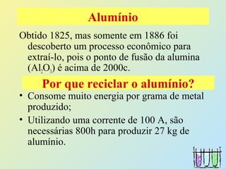 Obtido 1825, mas somente em 1886 foi
descoberto um processo econômico para
extraí-lo, pois o ponto de fusão da alumina
(Al2O3) é acima de 2000c.
• Consome muito energia por grama de metal
produzido;
• Utilizando uma corrente de 100 A, são
necessárias 800h para produzir 27 kg de
alumínio.
Alumínio
Por que reciclar o alumínio?
 
