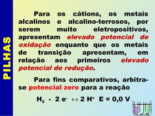 PILHAS
Para os cátions, os metais
alcalinos e alcalino-terrosos, por
serem muito eletropositivos,
apresentam elevado potencial de
oxidação enquanto que os metais
de transição apresentam, em
relação aos primeiros elevado
potencial de redução.
Para fins comparativos, arbitra-
se potencial zero para a reação
H2 - 2 e-
↔ 2 H+
E = 0,0 V
 