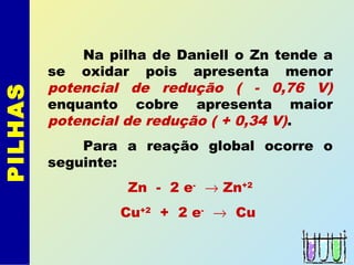 PILHAS
Na pilha de Daniell o Zn tende a
se oxidar pois apresenta menor
potencial de redução ( - 0,76 V)
enquanto cobre apresenta maior
potencial de redução ( + 0,34 V).
Para a reação global ocorre o
seguinte:
Zn - 2 e-
→ Zn+2
Cu+2
+ 2 e-
→ Cu
 