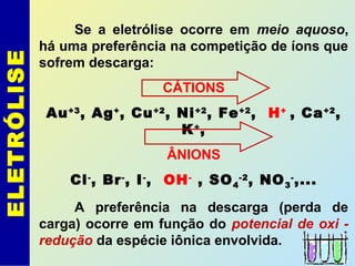 ELETRÓLISE Se a eletrólise ocorre em meio aquoso,
há uma preferência na competição de íons que
sofrem descarga:
CÁTIONS
Au+3
, Ag+
, Cu+2
, Ni+2
, Fe+2
, H+
, Ca+2
,
K+
,
ÂNIONS
Cl-
, Br-
, I-
, OH-
, SO4
-2
, NO3
-
,...
A preferência na descarga (perda de
carga) ocorre em função do potencial de oxi -
redução da espécie iônica envolvida.
 