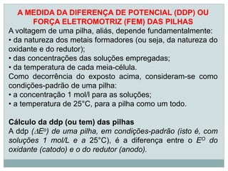 A MEDIDA DA DIFERENÇA DE POTENCIAL (DDP) OU
       FORÇA ELETROMOTRIZ (FEM) DAS PILHAS
A voltagem de uma pilha, aliás, depende fundamentalmente:
• da natureza dos metais formadores (ou seja, da natureza do
oxidante e do redutor);
• das concentrações das soluções empregadas;
• da temperatura de cada meia-célula.
Como decorrência do exposto acima, consideram-se como
condições-padrão de uma pilha:
• a concentração 1 mol/l para as soluções;
• a temperatura de 25°C, para a pilha como um todo.

Cálculo da ddp (ou tem) das pilhas
A ddp (Eo) de uma pilha, em condições-padrão (isto é, com
soluções 1 mol/L e a 25°C), é a diferença entre o EO do
oxidante (catodo) e o do redutor (anodo).
 
