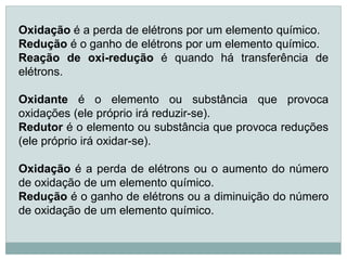 Oxidação é a perda de elétrons por um elemento químico.
Redução é o ganho de elétrons por um elemento químico.
Reação de oxi-redução é quando há transferência de
elétrons.

Oxidante é o elemento ou substância que provoca
oxidações (ele próprio irá reduzir-se).
Redutor é o elemento ou substância que provoca reduções
(ele próprio irá oxidar-se).

Oxidação é a perda de elétrons ou o aumento do número
de oxidação de um elemento químico.
Redução é o ganho de elétrons ou a diminuição do número
de oxidação de um elemento químico.
 