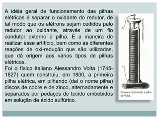 A idéia geral de funcionamento das pilhas
elétricas é separar o oxidante do redutor, de
tal modo que os elétrons sejam cedidos pelo
redutor ao oxidante, através de um fio
condutor externo à pilha. É a maneira de
realizar esse artifício, bem como as diferentes
reações de oxi-redução que são utilizadas,
que dá origem aos vários tipos de pilhas
elétricas.
Foi o físico italiano Alessandro Volta (1745-
1827) quem construiu, em 1800, a primeira
pilha elétrica, em pilhando (daí o nome pilha)
discos de cobre e de zinco, alternadamente e
separados por pedaços de tecido embebidos
em solução de ácido sulfúrico.
 