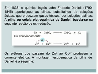 Em 1836, o químico inglês John Frederic Daniell (1790-
1845) aperfeiçoou as pilhas, substituindo as soluções
ácidas, que produziam gases tóxicos, por soluções salinas.
A pilha ou célula eletroquímica de Daniell baseia-se na
seguinte reação de oxi-redução:




Os elétrons que passam do Zn0 ao Cu2+ produzem a
corrente elétrica. A montagem esquemática da pilha de
Daniell é a seguinte:
 