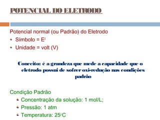 POTENCIAL DO ELETRODO 
Potencial normal (ou Padrão) do Eletrodo 
Símbolo = E0 
Unidade = volt (V) 
Conceito: é a grandeza que mede a capacidade que o 
eletrodo possui de sofrer oxi-redução nas condições 
padrão 
Condição Padrão 
Concentração da solução: 1 mol/L; 
Pressão: 1 atm 
Temperatura: 25o.C 
 