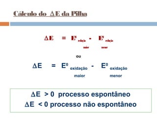 Cálculo do DE da Pilha 
DE = E0 redução - E0 redução 
maior menor 
ou 
DE = E0 oxidação - E0 oxidação 
maior menor 
DE > 0 processo espontâneo 
DE < 0 processo não espontâneo 
 