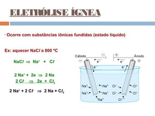 ELETRÓLISE ÍGNEA 
• Ocorre com substâncias iônicas fundidas (estado líquido) 
Ex: aquecer NaCl a 800 ºC 
NaCl Þ Na+ + Cl- 
2 Na+ + 2e Þ 2 Na 
2 Cl- Þ 2e + Cl2 
2 Na+ + 2 Cl- Þ 2 Na + Cl2 
 