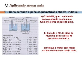  Aplicando nossa aula 
1 – Considerando a pilha esquematizada abaixo, indique: 
a) O metal M, que combinado 
com o eletrodo de alumínio 
funcione como ânodo da pilha. 
b) Calcule o DE da pilha de 
Alumínio com o metal M 
escolhido no item a. 
c) Indique o metal com maior 
caráter oxidante na tabela dada. 
 