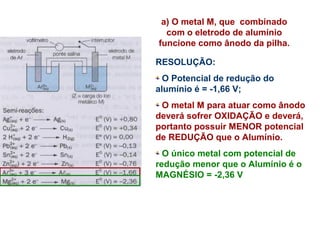 a) O metal M, que combinado 
com o eletrodo de alumínio 
funcione como ânodo da pilha. 
RESOLUÇÃO: 
O Potencial de redução do 
alumínio é = -1,66 V; 
O metal M para atuar como ânodo 
deverá sofrer OXIDAÇÃO e deverá, 
portanto possuir MENOR potencial 
de REDUÇÃO que o Alumínio. 
O único metal com potencial de 
redução menor que o Alumínio é o 
MAGNÉSIO = -2,36 V 
 