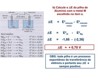b) Calcule o DE da pilha de 
Alumínio com o metal M 
escolhido no item a. 
DE = E0 
redução - E0 
redução 
maior menor 
DE = E0 
Al - E0 
Mg 
DE = -1,66 - (-2,36) 
DE = + 0,70 V 
OBS: toda pilha é um processo 
espontâneo de transferência de 
elétrons e portanto seu DE e 
sempre positivo. 
 