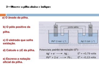 2 – Observe a pilha abaixo e indique: 
a) O ânodo da pilha. 
b) O pólo positivo da 
pilha. 
c) O eletrodo que sofre 
oxidação. 
d) Calcule o DE da pilha. 
e) Escreva a notação 
oficial da pilha. 
 