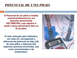 POTENCIAL DE UMA PILHA 
O Potencial de um pilha é medido 
experimentalmente por um 
aparelho denominado 
VOLTIMETRO, cujo objetivo é 
medir a força eletromotriz (fem ou 
E) da pilha. 
O valor indicado pelo voltímetro, 
em volts (V), corresponde a 
diferença de potencial ou ddp (DE) 
de uma pillha, e depende das 
espécies químicas envolvidas, das 
suas concentrações e da 
temperatura. 
 