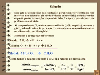 Solução Essa cela de combustível não é poluente, porque pode ser construída com materiais não poluentes, ela não usa cádmio ou mercúrio; além disso todos os participantes das reações e o produto delas é a água, o que não acarreta problemas ambientais. b)  O compartimento X, onde ocorre a oxidação ( pólo negativo), teremos o gás H 2  sofrendo oxidação para íons H + , portanto, esse compartimento deve ser alimentado com hidrogênio. Montando a equação global teremos: Ânodo:  2 H 2      4 H +   + 4 e - Cátodo:  O 2   + 4 H +   + 4 e -     2 H 2 O Global:  2 H 2  + O 2      2 H 2 O Como temos a relação em mols é de 2:1; a relação de massa será: 