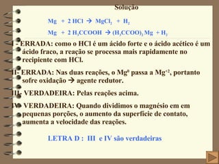 Solução I - ERRADA: como o HCl é um ácido forte e o ácido acético é um ácido fraco, a reação se processa mais rapidamente no recipiente com HCl. II- ERRADA: Nas duas reações, o Mg 0  passa a Mg +2 , portanto sofre oxidação    agente redutor. III- VERDADEIRA: Pelas reações acima. IV- VERDADEIRA: Quando dividimos o magnésio em em pequenas porções, o aumento da superfície de contato, aumenta a velocidade das reações. Mg  +  2 HCl     MgCl 2   +  H 2 Mg  +  2 H 3 CCOOH    (H 3 CCOO) 2  Mg  + H 2 LETRA D :  III  e IV são verdadeiras 